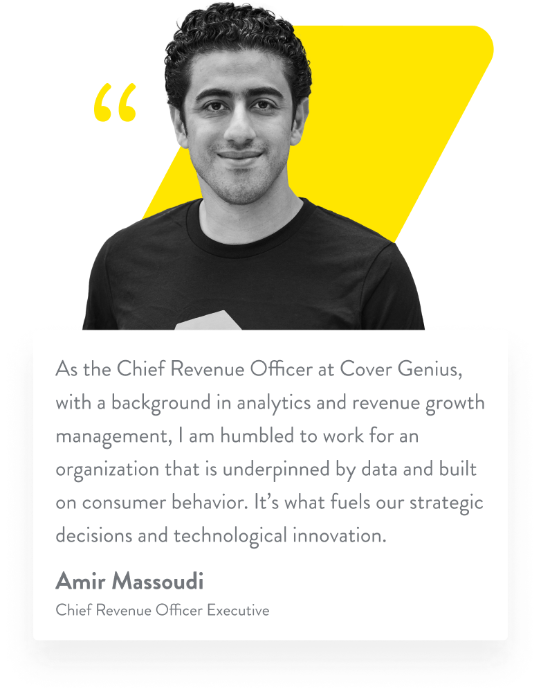 As the Chief Revenue Officer at Cover Genius, with a background in analytics and revenue growth management, I am humbled to work for an organization that is underpinned by data and built on consumer behavior. It’s what fuels our strategic decisions and technological innovation. Amir Massoudi. Chief Revenue Officer Executive.