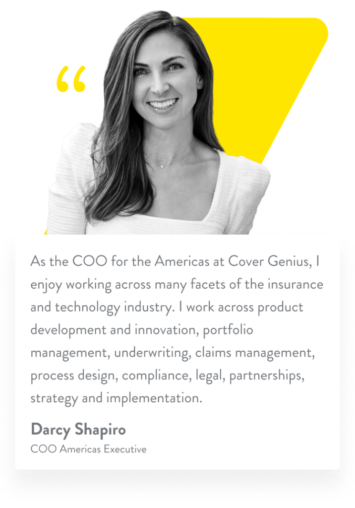 As the COO for the Americas at Cover Genius, I enjoy working across many facets of the insurance and technology industry. I work across product development and innovation, portfolio management, underwriting, claims management, process design, compliance, legal, partnerships, strategy and implementation. Darcy Shapiro. COO Americas Executive.