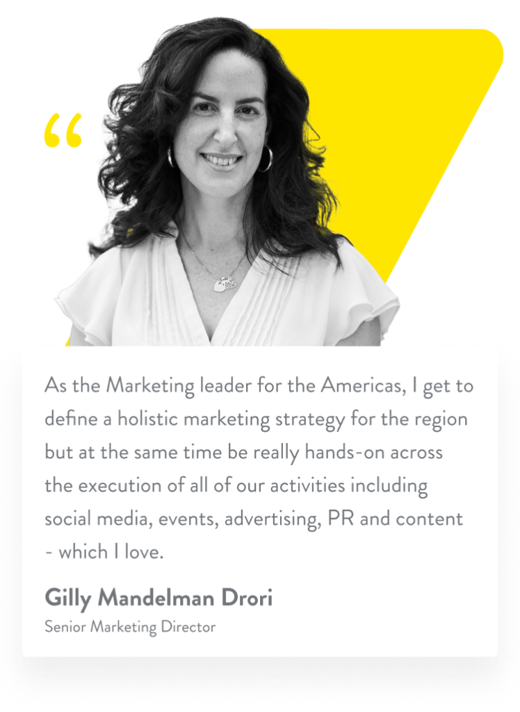 As the Marketing leader for the Americas, I get to define a holistic marketing strategy for the region but at the same time be really hands-on across the execution of all of our activities including social media, events, advertising, PR and content - which I love. Gilly Mandelman Drori. Senior Marketing Director.
