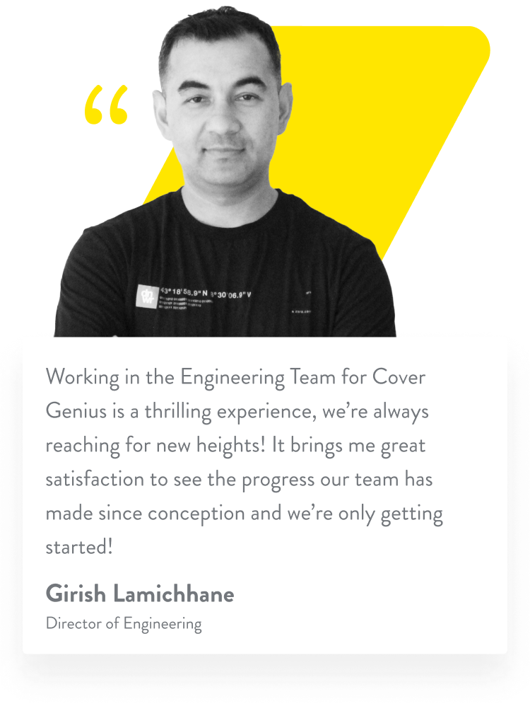 Working in the Engineering Team for Cover Genius is a thrilling experience, we’re always reaching for new heights! It brings me great satisfaction to see the progress our team has made since conception and we’re only getting started! Girish Lamichhane. Director of Engineering.