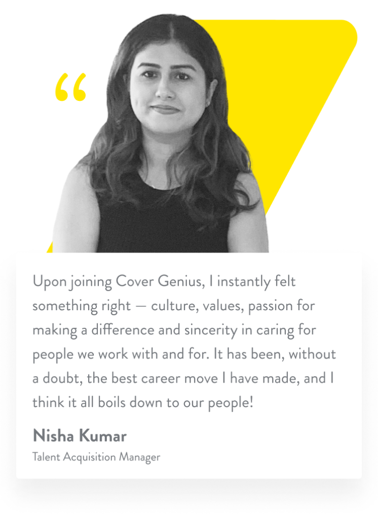 Upon joining Cover Genius, I instantly felt something right — culture, values, passion for making a difference and sincerity in caring for people we work with and for. It has been, without a doubt, the best career move I have made, and I think it all boils down to our people! Nisha Kumar. Talent Acquisition Manager.